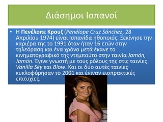 Διάσημοι Ισπανοί
• Η Πενέλοπε Κρουζ (Penélope Cruz Sánchez, 28
Απριλίου 1974) είναι Ισπανίδα ηθοποιός. Ξεκίνησε την
καριέρα της το 1991 όταν ήταν 16 ετών στην
τηλεόραση και ένα χρόνο μετά έκανε το
κινηματογραφικό της ντεμπούτο στην ταινία Jamón,
Jamón. Έγινε γνωστή με τους ρόλους της στις ταινίες
Vanilla Sky και Blow. Και οι δύο αυτές ταινίες
κυκλοφόρησαν το 2001 και έγιναν εισπρακτικές
επιτυχίες.
 