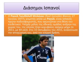 Διάσημοι Ισπανοί
• Ο Ραούλ Γκονθάλεθ Μπλάνκο (Raúl González Blanco, 27
Ιουνίου 1977), γνωστός απλά ως Ραούλ, είναι Ισπανός
πρώην ποδοσφαιριστής, που αγωνιζόταν στη θέση του
επιθετικού. Υπήρξε μέλος της εθνικής ομάδας ανδρών της
χώρας του, της οποίας ήταν κορυφαίος σκόρερ μέχρι το
2011, με 44 γκολ. Στις 15 Οκτωβρίου του 2015, ανακοίνωσε
την αποχώρησή του, από την ενεργό δράση.
 