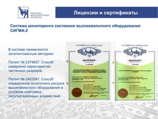 Лицензии и сертификаты
Система мониторинга состояния высоковольтного оборудования
СИГМА-2
В системе применяются
запатентованные методики:
Патент № 2374657. Способ
измерения характеристик
частичных разрядов.
Патент № 2403581. Способ
определения остаточного ресурса
высоковольтного оборудования в
условиях комплекса
эксплуатационных воздействий.
 