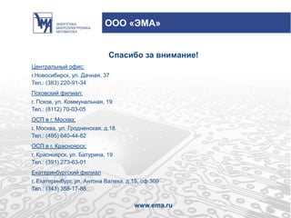 Спасибо за внимание!
Центральный офис:
г.Новосибирск, ул. Дачная, 37
Тел.: (383) 220-91-34
Псковский филиал:
г. Псков, ул. Коммунальная, 19
Тел.: (8112) 70-03-05
ОСП в г. Москва:
г. Москва, ул. Гродненская, д.18
Тел.: (495) 640-44-82
ОСП в г. Красноярск:
г. Красноярск, ул. Батурина, 19
Тел.: (391) 273-63-01
Екатеринбургский филиал
г. Екатеринбург, ул. Антона Валека, д.15, оф.309
Тел.: (343) 358-17-88
www.ema.ru
ООО «ЭМА»
 