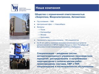 ● Год основания – 1990
● Центральный офис – г. Новосибирск
● Филиалы:
– г. Псков
– г. Екатеринбург
– г. Москва
– г. Красноярск
● Численность персонала компании - 108 специалистов
● За 26 лет работы компании география реализованных проектов
распространяется от МРСК Северо-Запада (г. Санкт-Петербург) до
Дальневосточной генерирующей компании (г.Хабаровск)
Наша компания
Общество с ограниченной ответственностью
«Энергетика, Микроэлектроника, Автоматика»
Специализация – внедрение систем
автоматизированного управления производством,
передачей, распределением и потреблением
энергоресурсов с полным циклом работ:
проектирование, поставка, СМР и ПНР,
сопровождение и послегарантийное обслуживание
 