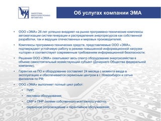 Об услугах компании ЭМА
• ООО «ЭМА» 26 лет успешно внедряет на рынке программно-технические комплексы
автоматизации систем генерации и распределения энергоресурсов как собственной
разработки, так и ведущих отечественных и мировых производителей;
• Комплексы программно-технических средств, представляемые ООО «ЭМА»,
подтверждают устойчивую работу в режиме повышенной информационной нагрузки
«шторм» и соответствуют современным требованиям информационной безопасности;
• Решения ООО «ЭМА» охватывают весь спектр оборудования энергохозяйства в
объеме самостоятельный хозяйствующий субъект (Дочернего Общества федеральной
компании);
• Гарантия на ПО и оборудование составляет 24 месяца с момента ввода в
эксплуатацию и обеспечивается сервисным центром в г. Новосибирск и сетью
филиалов по РФ;
• ООО «ЭМА» выполняет полный цикл работ:
• ПИР;
• поставка оборудования;
• СМР и ПНР силами собственного монтажного участка;
• сервисное сопровождение и гарантийное обслуживание;
 