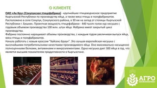 О КЛИЕНТЕ
ОАО «Ак-Куу» (Сокулукская птицефабрика) - крупнейшее птицеводческое предприятие
Кыргызской Республики по производству яйца, а также мяса птицы и полуфабрикатов.
Расположено в селе Сокулук, Сокулукского района, в 30 км на запад от столицы Кыргызской
Республики г. Бишкек. Проектная мощность птицефабрики - 440 тысяч голов кур несушек с
годовым объемом производства 100 млн. штук яйца. Фабрика имеет закрытый цикл
производства.
Фабрика постоянно наращивает объемы производства, с каждым годом увеличивая выпуск яйца,
мяса птицы и полуфабрикатов.
Начала работать с новым кроссом "Хайсекс-Браун". Это лучшая европейская несушка с
высочайшими потребительскими качествами производимого яйца. Оно максимально насыщенно
полноценными белками, витаминами и микроэлементами. Одна несушка дает 300 яйца в год, что
является высшим показателем продуктивности в Кыргызстане.
 