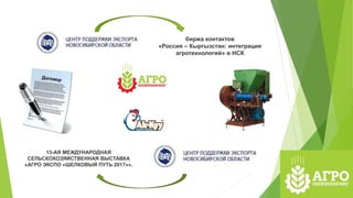 биржа контактов
«Россия – Кыргызстан: интеграция
агротехнологий» в НСК
13-АЯ МЕЖДУНАРОДНАЯ
СЕЛЬСКОХОЗЯЙСТВЕННАЯ ВЫСТАВКА
«АГРО ЭКСПО «ШЕЛКОВЫЙ ПУТЬ 2017»».
 