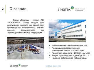 О заводе2
Завод «Лиотех» - проект АО
«РОСНАНО». Завод создан для
реализации проекта по серийному
производству современных литий-
ионных аккумуляторов на
территории Российской Федерации.
 Расположение – Новосибирская обл.
 Площадь производственных
помещений завода – 40 000 кв.м.
 Проектная мощность - 200 млн. А-ч/год
 Запуск производства – декабрь 2011 г.
 Наличие собственной лаборатории.
 