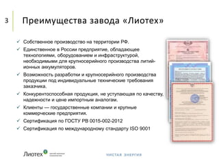 Преимущества завода «Лиотех»3
 Собственное производство на территории РФ.
 Единственное в России предприятие, обладающее
технологиями, оборудованием и инфраструктурой,
необходимыми для крупносерийного производства литий-
ионных аккумуляторов.
 Возможность разработки и крупносерийного производства
продукции под индивидуальные технические требования
заказчика.
 Конкурентоспособная продукция, не уступающая по качеству,
надежности и цене импортным аналогам.
 Клиенты — государственные компании и крупные
коммерческие предприятия.
 Сертификация по ГОСТУ РВ 0015-002-2012
 Сертификация по международному стандарту ISO 9001
 
