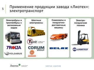 Применение продукции завода «Лиотех»:
электротранспорт
5
Электробусы и
троллейбусы с
автономным
ходом
Шахтные
электровозы
Самосвалы и
погрузочно-
доставочные
машины
Электро-
погрузочная
техника
 