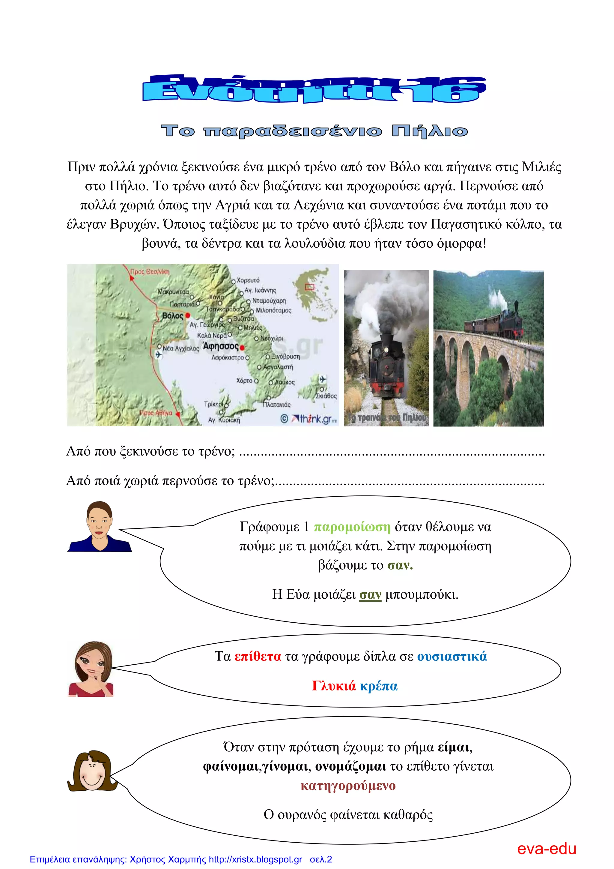 Πξηλ πνιιά ρξόληα μεθηλνύζε έλα κηθξό ηξέλν από ηνλ Βόιν θαη πήγαηλε ζηηο Μηιηέο
ζην Πήιην. Σν ηξέλν απηό δελ βηαδόηαλε θαη πξνρσξνύζε αξγά. Πεξλνύζε από
πνιιά ρσξηά όπσο ηελ Αγξηά θαη ηα Λερώληα θαη ζπλαληνύζε έλα πνηάκη πνπ ην
έιεγαλ Βξπρώλ. Όπνηνο ηαμίδεπε κε ην ηξέλν απηό έβιεπε ηνλ Παγαζεηηθό θόιπν, ηα
βνπλά, ηα δέληξα θαη ηα ινπινύδηα πνπ ήηαλ ηόζν όκνξθα!
Από πνπ μεθηλνύζε ην ηξέλν; .....................................................................................
Από πνηά ρσξηά πεξλνύζε ην ηξέλν;...........................................................................
Γξάθνπκε 1 παξνκνίσζε όηαλ ζέινπκε λα
πνύκε κε ηη κνηάδεη θάηη. ΢ηελ παξνκνίσζε
βάδνπκε ην ζαλ.
Η Δύα κνηάδεη ζαλ κπνπκπνύθη.
Σα επίζεηα ηα γξάθνπκε δίπια ζε νπζηαζηηθά
Γιπθηά θξέπα
Όηαλ ζηελ πξόηαζε έρνπκε ην ξήκα είκαη,
θαίλνκαη,γίλνκαη, νλνκάδνκαη ην επίζεην γίλεηαη
θαηεγνξνύκελν
Ο νπξαλόο θαίλεηαη θαζαξόο
eva-edu
Επιμέλεια επανάληψης: Χρήστος Χαρμπής http://xristx.blogspot.gr σελ.2
 