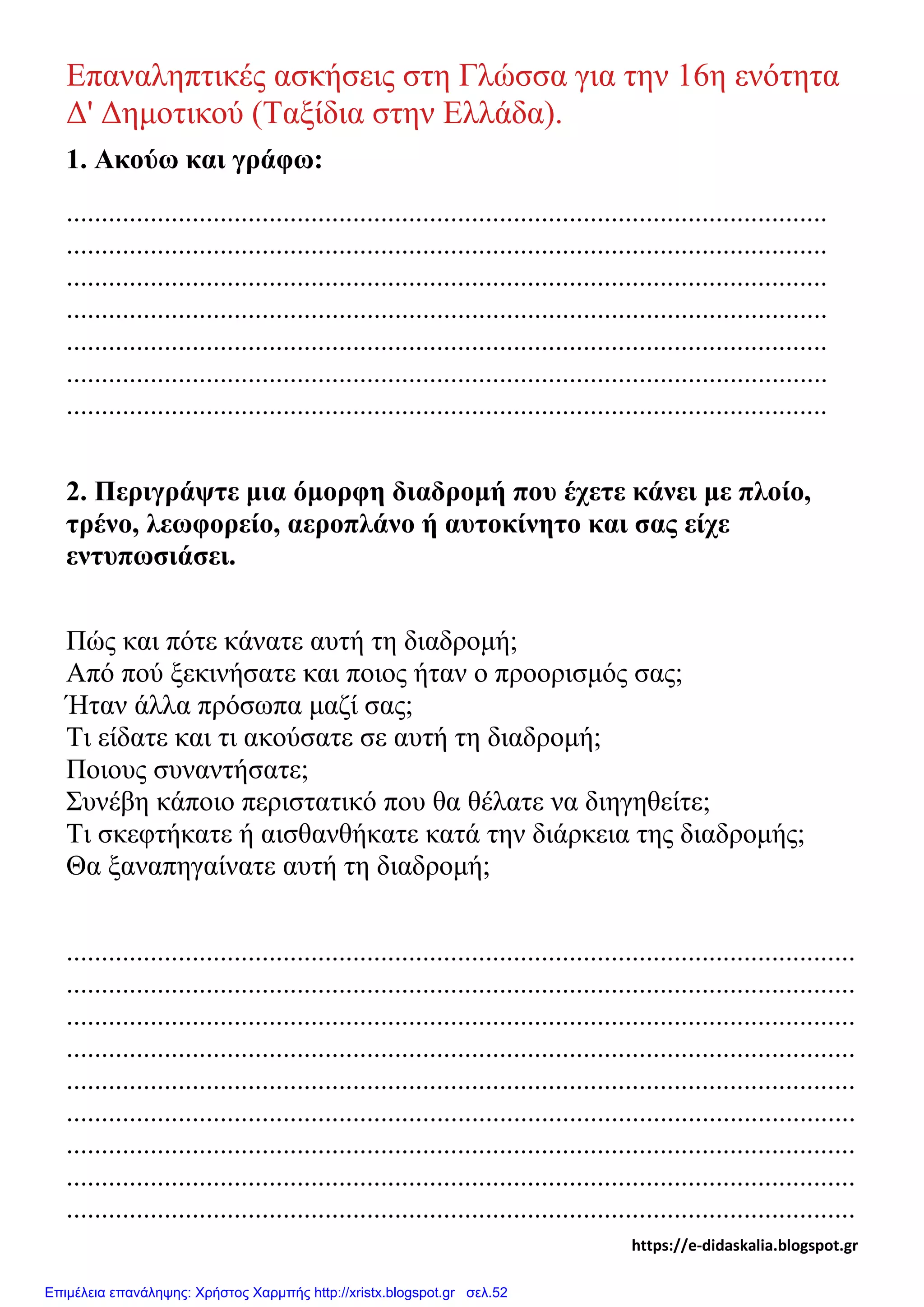 Επαναληπτικές ασκήσεις στη Γλώσσα για την 16η ενότητα
Δ' Δημοτικού (Ταξίδια στην Ελλάδα).
1. Ακούω και γράφω:
.............................................................................................................
.............................................................................................................
.............................................................................................................
.............................................................................................................
.............................................................................................................
.............................................................................................................
.............................................................................................................
2. Περιγράψτε μια όμορφη διαδρομή που έχετε κάνει με πλοίο,
τρένο, λεωφορείο, αεροπλάνο ή αυτοκίνητο και σας είχε
εντυπωσιάσει.
Πώς και πότε κάνατε αυτή τη διαδρομή;
Από πού ξεκινήσατε και ποιος ήταν ο προορισμός σας;
Ήταν άλλα πρόσωπα μαζί σας;
Τι είδατε και τι ακούσατε σε αυτή τη διαδρομή;
Ποιους συναντήσατε;
Συνέβη κάποιο περιστατικό που θα θέλατε να διηγηθείτε;
Τι σκεφτήκατε ή αισθανθήκατε κατά την διάρκεια της διαδρομής;
Θα ξαναπηγαίνατε αυτή τη διαδρομή;
.................................................................................................................
.................................................................................................................
.................................................................................................................
.................................................................................................................
.................................................................................................................
.................................................................................................................
.................................................................................................................
.................................................................................................................
.................................................................................................................
https://e-didaskalia.blogspot.gr
Επιμέλεια επανάληψης: Χρήστος Χαρμπής http://xristx.blogspot.gr σελ.52
 