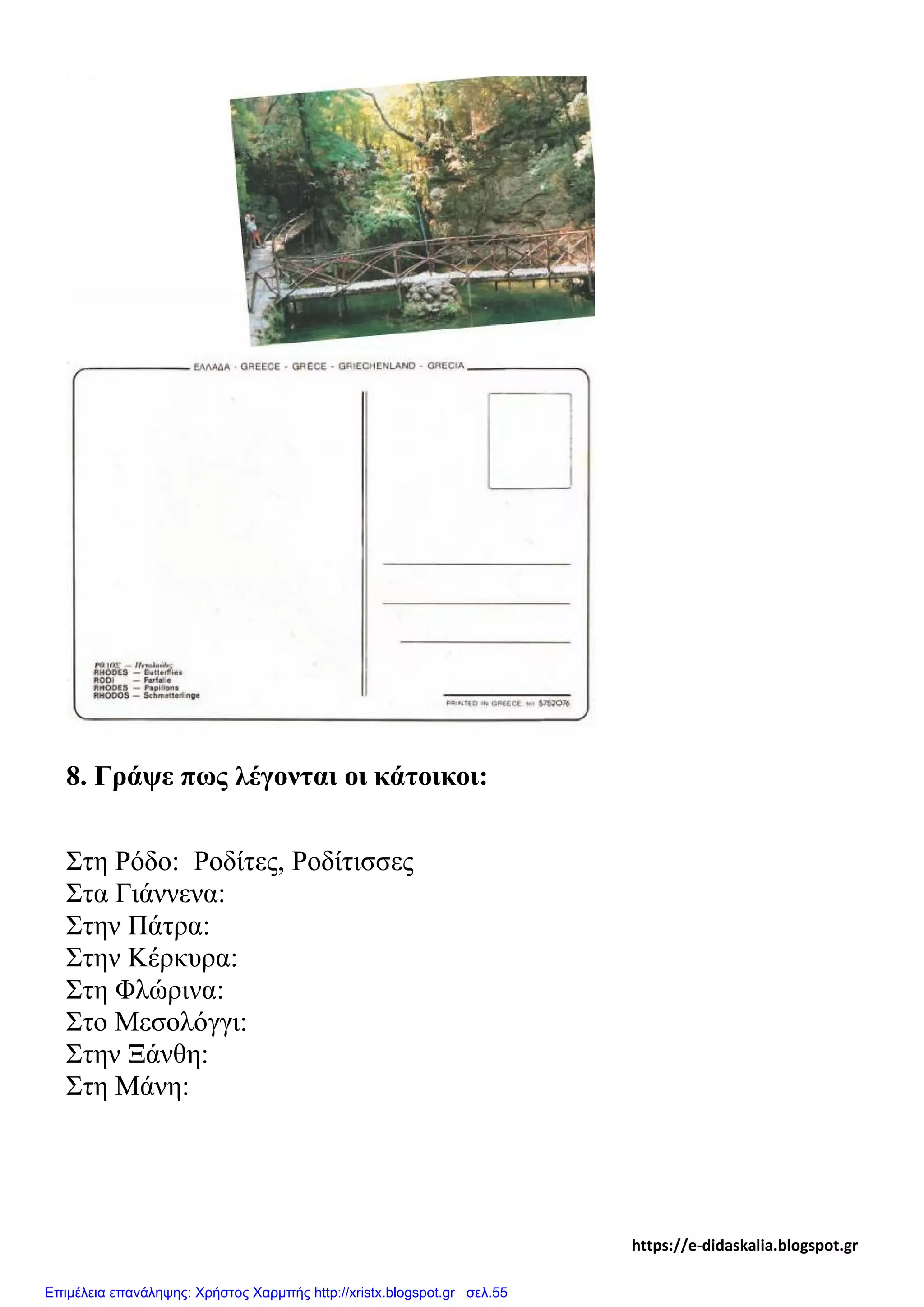 8. Γράψε πως λέγονται οι κάτοικοι:
Στη Ρόδο: Ροδίτες, Ροδίτισσες
Στα Γιάννενα:
Στην Πάτρα:
Στην Κέρκυρα:
Στη Φλώρινα:
Στο Μεσολόγγι:
Στην Ξάνθη:
Στη Μάνη:
https://e-didaskalia.blogspot.gr
Επιμέλεια επανάληψης: Χρήστος Χαρμπής http://xristx.blogspot.gr σελ.55
 