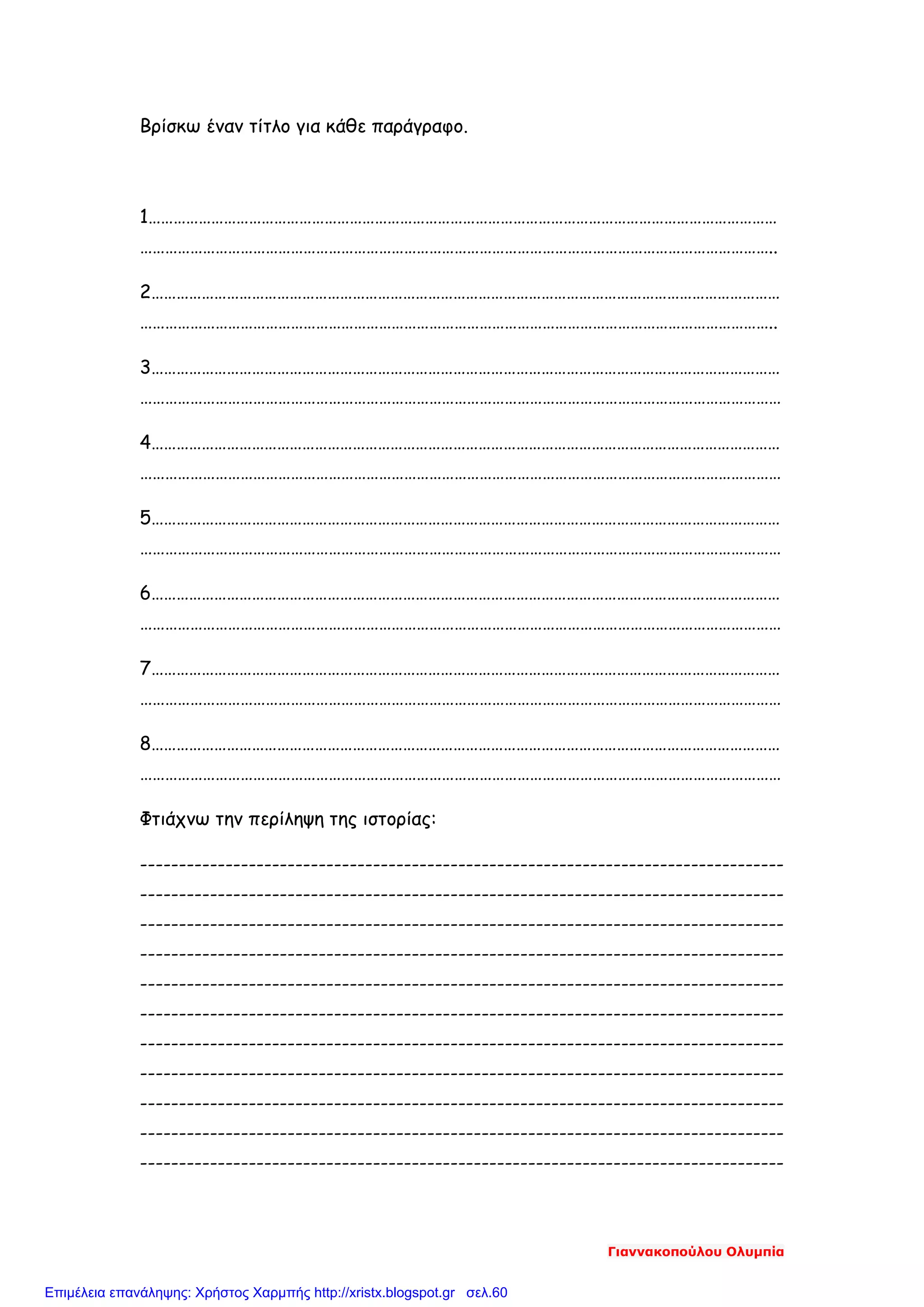 Βρίσκω έναν τίτλο για κάθε παράγραφο.
1……………………………………………………………………………………………………………………………………
……………………………………………………………………………………………………………………………………..
2……………………………………………………………………………………………………………………………………
……………………………………………………………………………………………………………………………………..
3……………………………………………………………………………………………………………………………………
………………………………………………………………………………………………………………………………………
4……………………………………………………………………………………………………………………………………
………………………………………………………………………………………………………………………………………
5……………………………………………………………………………………………………………………………………
………………………………………………………………………………………………………………………………………
6……………………………………………………………………………………………………………………………………
………………………………………………………………………………………………………………………………………
7……………………………………………………………………………………………………………………………………
………………………………………………………………………………………………………………………………………
8……………………………………………………………………………………………………………………………………
………………………………………………………………………………………………………………………………………
Φτιάχνω την περίληψη της ιστορίας:
-----------------------------------------------------------------------------------
-----------------------------------------------------------------------------------
-----------------------------------------------------------------------------------
-----------------------------------------------------------------------------------
-----------------------------------------------------------------------------------
-----------------------------------------------------------------------------------
-----------------------------------------------------------------------------------
-----------------------------------------------------------------------------------
-----------------------------------------------------------------------------------
-----------------------------------------------------------------------------------
-----------------------------------------------------------------------------------
Γιαννακοπούλου Ολυμπία
Επιμέλεια επανάληψης: Χρήστος Χαρμπής http://xristx.blogspot.gr σελ.60
 