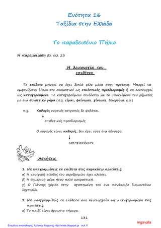 131
ΕΕννόόττηητταα 1166
ΤΤααξξίίδδιιαα σσττηηνν ΕΕλλλλάάδδαα
ΤΤοο ππααρρααδδεειισσέέννιιοο ΠΠήήλλιιοο
Η παρομοίωση βλ. σελ. 23
Η λειτουργία του
επιθέτου
Το επίθετο μπορεί να έχει διπλό ρόλο μέσα στην πρόταση. Μπορεί να
εμφανίζεται δίπλα στο ουσιαστικό ως επιθετικός προσδιορισμός ή να λειτουργεί
ως κατηγορούμενο. Το κατηγορούμενο συνδέεται με το υποκείμενο του ρήματος
με ένα συνδετικό ρήμα (π.χ. είμαι, φαίνομαι, γίνομαι, θεωρούμε κ.ά.)
π.χ. Καθαρός ουρανός αστραπές δε φοβάται.
επιθετικός προσδιορισμός
Ο ουρανός είναι καθαρός, δεν έχει ούτε ένα σύννεφο.
κατηγορούμενο
Ασκήσεις
1. Να υπογραμμίσεις τα επίθετα στις παρακάτω προτάσεις.
α) Η κεντρική είσοδος του αεροδρομίου έχει κλείσει.
β) Η σημερινή μέρα ήταν πολύ κουραστική.
γ) Ο Γιάννης χάρισε στην αγαπημένη του ένα πανάκριβο διαμαντένιο
δαχτυλίδι.
2. Να υπογραμμίσεις τα επίθετα που λειτουργούν ως κατηγορούμενα στις
προτάσεις.
α) Το παιδί είναι άρρωστο σήμερα.
mgavala
Επιμέλεια επανάληψης: Χρήστος Χαρμπής http://xristx.blogspot.gr σελ.11
 