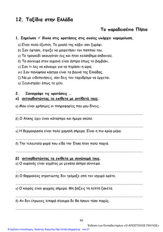 86
12. Ταξίδια στην Ελλάδα
Το παραδεισένιο Πήλιο
1. Σημείωσε δίπλα στις προτάσεις στις οποίες υπάρχει παρομοίωση.
α) Είναι πολύ έξυπνη. Το μυαλό της κόβει σαν ξυράφι.
β) Σαν έφτασε, έτρεξε να χαιρετήσει τον παππού του.
γ) Το τραγούδι ακουγόταν λες και ήταν κελάηδημα αηδονιού.
δ) Τα σύννεφα στον ουρανό είναι άσπρα όπως το βαμβάκι.
ε) Σαν τι λες να κάνουμε για να περάσει η ώρα;
στ) Σαν πανύψηλα κάστρα είναι τα βουνά της Ελλάδας.
ζ) Να με ειδοποιήσεις, σαν δεις τον ταχυδρόμο να έρχεται.
η) Ξεγλιστράει όπως το χέλι.
2. Ξαναγράψε τις προτάσεις …
α) αντικαθιστώντας τα επίθετα με αντίθετά τους.
α) Μου είναι χρήσιμες οι πληροφορίες που μου δίνεις.
……………………………………………………………………………………………………………………………………………
β) Ο Άλκης έχει έναν κάτασπρο και ήμερο σκύλο.
……………………………………………………………………………………………………………………………………………
γ) Η θερμοκρασία είναι πολύ χαμηλή σήμερα. Είναι η πιο κρύα μέρα.
……………………………………………………………………………………………………………………………………………
δ) Την τελευταία φορά που είδα την Έλσα ήταν πολύ παχιά.
……………………………………………………………………………………………………………………………………………
β) αντικαθιστώντας τα επίθετα με συνώνυμά τους.
α) Ο ουρανός είναι γεμάτος με μεγάλα άσπρα σύννεφα.
……………………………………………………………………………………………………………………………………………
β) Ο θαρραλέος στρατιώτης δεν τρόμαξε από τον ισχυρό κρότο.
……………………………………………………………………………………………………………………………………………
γ) Ο καιρός είναι ψυχρός σήμερα. Μη βάζεις τη λεπτή ζακέτα.
……………………………………………………………………………………………………………………………………………
δ) Αν δεν έτρωγες λιπαρά σίγουρα δε θα ήσουν τόσο παχύς.
……………………………………………………………………………………………………………………………………………
΄Εκδοση των Εκπαιδευτηρίων «Ο ΑΠΟΣΤΟΛΟΣ ΠΑΥΛΟΣ»
Επιμέλεια επανάληψης: Χρήστος Χαρμπής http://xristx.blogspot.gr σελ.21
 