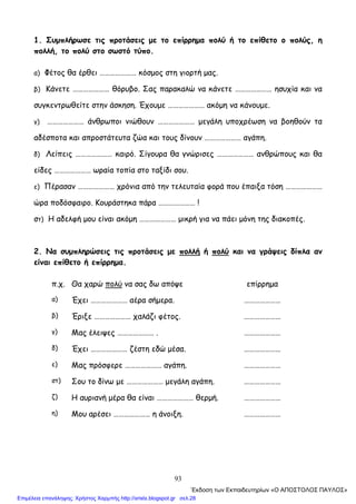 93
1. Συμπλήρωσε τις προτάσεις με το επίρρημα πολύ ή το επίθετο ο πολύς, η
πολλή, το πολύ στο σωστό τύπο.
α) Φέτος θα έρθει ………………… κόσμος στη γιορτή μας.
β) Κάνετε ………………… θόρυβο. Σας παρακαλώ να κάνετε ………………… ησυχία και να
συγκεντρωθείτε στην άσκηση. Έχουμε ………………… ακόμη να κάνουμε.
γ) ………………… άνθρωποι νιώθουν ………………… μεγάλη υποχρέωση να βοηθούν τα
αδέσποτα και απροστάτευτα ζώα και τους δίνουν ………………… αγάπη.
δ) Λείπεις ………………… καιρό. Σίγουρα θα γνώρισες ………………… ανθρώπους και θα
είδες ………………… ωραία τοπία στο ταξίδι σου.
ε) Πέρασαν ………………… χρόνια από την τελευταία φορά που έπαιξα τόση …………………
ώρα ποδόσφαιρο. Κουράστηκα πάρα ………………… !
στ) Η αδελφή μου είναι ακόμη ………………… μικρή για να πάει μόνη της διακοπές.
2. Να συμπληρώσεις τις προτάσεις με πολλή ή πολύ και να γράψεις δίπλα αν
είναι επίθετο ή επίρρημα.
π.χ. Θα χαρώ πολύ να σας δω απόψε επίρρημα
α) Έχει ………………… αέρα σήμερα. …………………
β) Έριξε ………………… χαλάζι φέτος. …………………
γ) Μας έλειψες ………………… . …………………
δ) Έχει ………………… ζέστη εδώ μέσα. …………………
ε) Μας πρόσφερε ………………… αγάπη. …………………
στ) Σου το δίνω με ………………… μεγάλη αγάπη. …………………
ζ) Η αυριανή μέρα θα είναι ………………… θερμή. …………………
η) Μου αρέσει ………………… η άνοιξη. …………………
΄Εκδοση των Εκπαιδευτηρίων «Ο ΑΠΟΣΤΟΛΟΣ ΠΑΥΛΟΣ»
Επιμέλεια επανάληψης: Χρήστος Χαρμπής http://xristx.blogspot.gr σελ.28
 