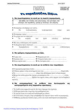 ΟΝΟΜΑΤΕΠΩΝΥΜΟ:____________________________________________ 24/5/2017
1. Να συμπληρώσεις τα κενά με τη σωστή παρομοίωση.
 Πετάχτηκε στο δρόμο σαν σαΐτα.
 Οι πολυκατοικίες ξεφυτρώνουν γύρω μας
………………………………………….
 Πετάχτηκε πάνω ………………………………………………
 Τα χέρια του το έσφιγγαν ………………………………………………
 Το κεφάλι του ήταν εντελώς φαλακρό
………………………………………………
 Με τους επιδέσμους στο κεφάλι ………………………………………………
 Το δωμάτιο ήταν σκοτεινό ………………………………………………
 Σκαρφαλώνει στο σκοινί με επιδεξιότητα
………………………………………………
2. Να γράψεις παρομοιώσεις με ζώα.
 Γερός σαν …………………….  Φαρμακερή σαν …………………………..
 Άκακος σαν ………………….  Υπομονετικός σαν ………………………..
 Είναι αργός σαν …………….  Ξεγλιστράει σαν ……………..……………
3. Να συμπληρώσεις τα κενά με τα επίθετα που ταιριάζουν.
• Η σημερινή μέρα ήταν πολύ …………………………………………..
• Ο Νίκος χάρισε στην αγαπημένη του ένα …………………………… δαχτυλίδι.
• Το ………………………………… άλμα της αθλήτριας ήταν τελικά άκυρο.
• Μέχρι τον άλλο μήνα θα έχουμε μετακομίσει στο ………………………. σπίτι.
• Το …………………………. βιβλίο του άρεσε τόσο, ώστε άρχισε να το διαβάζει
αμέσως.
4. Να υπογραμμίσεις τα επίθετα που λειτουργούν ως
κατηγορούμενο στις παρακάτω προτάσεις.
 Το παιδί είναι άρρωστο και δε θα πάει σήμερα στο σχολείο.
 Ο Πέτρος φαίνεται επιμελής στα μαθήματά του.
 Η γιαγιά είναι ευγενική και καλόκαρδη με όλους.
 Οι τελευταίες στιγμές στην αποβάθρα του τρένου ήταν πολύ συγκινητικές.
 Ο Θάνος εργάζεται πολλές ώρες, ώστε να είναι οικονομικά ανεξάρτητος.
σαν σαΐτα, σαν τανάλια, σαν μπουντρούμι, σαν μανιτάρια, σαν
ελατήριο, σαν ακροβάτης, έμοιαζε με σκιάχτρο, σαν γλόμπος
Παλάνης Αθανάσιος
Επιμέλεια επανάληψης: Χρήστος Χαρμπής http://xristx.blogspot.gr σελ.37
 
