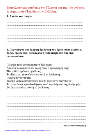 Επαναληπτικές ασκήσεις στη Γλώσσα για την 16η ενότητα
Δ' Δημοτικού (Ταξίδια στην Ελλάδα).
1. Ακούω και γράφω:
.............................................................................................................
.............................................................................................................
.............................................................................................................
.............................................................................................................
.............................................................................................................
.............................................................................................................
.............................................................................................................
2. Περιγράψτε μια όμορφη διαδρομή που έχετε κάνει με πλοίο,
τρένο, λεωφορείο, αεροπλάνο ή αυτοκίνητο και σας είχε
εντυπωσιάσει.
Πώς και πότε κάνατε αυτή τη διαδρομή;
Από πού ξεκινήσατε και ποιος ήταν ο προορισμός σας;
Ήταν άλλα πρόσωπα μαζί σας;
Τι είδατε και τι ακούσατε σε αυτή τη διαδρομή;
Ποιους συναντήσατε;
Συνέβη κάποιο περιστατικό που θα θέλατε να διηγηθείτε;
Τι σκεφτήκατε ή αισθανθήκατε κατά την διάρκεια της διαδρομής;
Θα ξαναπηγαίνατε αυτή τη διαδρομή;
.................................................................................................................
.................................................................................................................
.................................................................................................................
.................................................................................................................
.................................................................................................................
.................................................................................................................
.................................................................................................................
.................................................................................................................
.................................................................................................................
https://e-didaskalia.blogspot.gr
Επιμέλεια επανάληψης: Χρήστος Χαρμπής http://xristx.blogspot.gr σελ.52
 