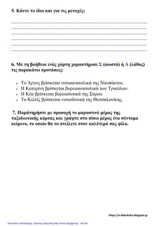 5. Κάντε το ίδιο και για τις μετοχές:
.................................................................................................................
.................................................................................................................
.................................................................................................................
.................................................................................................................
.................................................................................................................
.................................................................................................................
6. Με τη βοήθεια ενός χάρτη χαρακτήρισε Σ (σωστό) ή Λ (λάθος)
τις παρακάτω προτάσεις:
• Το Άργος βρίσκεται νοτιοανατολικά της Ναυπάκτου.
• Η Κατερίνη βρίσκεται βορειοανατολικά των Τρικάλων.
• Η Κέα βρίσκεται βορειοδυτικά της Σύρου.
• Το Κιλκίς βρίσκεται νοτιοδυτικά της Θεσσαλονίκης.
7. Παράτηρήστε με προσοχή το μπροστινό μέρος της
ταξιδιωτικής κάρτας και γράψτε στο πίσω μέρος ένα σύντομο
κείμενο, το οποίο θα το στείλετε στον καλύτερό σας φίλο.
https://e-didaskalia.blogspot.gr
Επιμέλεια επανάληψης: Χρήστος Χαρμπής http://xristx.blogspot.gr σελ.54
 