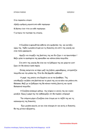 ΕΡΓΑΣΙΑ ΓΛΩΣΣΑΣ 19/9/2012
Στην παρακάτω ιστορία:
Α)βάζω αριθμούς μπροστά από κάθε παράγραφο
Β) Βρίσκω έναν τίτλο για κάθε παράγραφο.
Γ) φτιάχνω την περίληψη της ιστορίας.
Η Σουζάνα η αρκουδίτσα κάθεται στο κρεβατάκι της και κοιτάζει
γύρω της. Ήρθε η μεγάλη στιγμή για τις διακοπές στο σπίτι της γιαγιάς και
είναι πολύ χαρούμενη.
Αρχίζει να ετοιμάζει της βαλίτσες της και δεν ξέρει τι να πρωτοπάρει !
Βάζει μέσα το αγαπημένο της αρκουδάκι και κάποια άλλα παιχνίδια.
Στο σπίτι της γιαγιάς θα είναι και τα ξαδέρφια της και χαίρεται γιατί
ξέρει ότι θα κάνουν καλή παρέα.
Επίσης σκέφτεται να πάρει μαζί της βιβλία, μαρκαδόρους, επιτραπέζια
παιχνίδια και την μπάλα της. Έτσι δεν θα βαρεθεί καθόλου!
Η μαμά της μπαίνει στο δωμάτιο για να την βοηθήσει. Της
υπενθυμίζει να βάλει στη βαλίτσα και το μαγιό της για να κάνει και μπάνιο στη
θάλασσα. Μαζί με τα ξαδέρφια της θα κάνουν πολλές βουτιές και τρελά
θαλασσινά παιχνίδια.
Η Σουζάνα ανησυχεί μήπως της λείψουν οι γονείς της και νιώσει
μοναξιά. Όμως η μαμά της την καθησυχάζει ότι θα περάσει υπέροχα!
Την επόμενη μέρα η Σουζάνα είναι έτοιμη για το ταξίδι της και τις
καλοκαιρινές της διακοπές.
Έχει μεγάλη αγωνία, αν και είναι σίγουρη ότι και αυτές οι διακοπές
θα της μείνουν αξέχαστες.
Γιαννακοπούλου Ολυμπία
Επιμέλεια επανάληψης: Χρήστος Χαρμπής http://xristx.blogspot.gr σελ.59
 