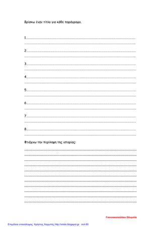Βρίσκω έναν τίτλο για κάθε παράγραφο.
1……………………………………………………………………………………………………………………………………
……………………………………………………………………………………………………………………………………..
2……………………………………………………………………………………………………………………………………
……………………………………………………………………………………………………………………………………..
3……………………………………………………………………………………………………………………………………
………………………………………………………………………………………………………………………………………
4……………………………………………………………………………………………………………………………………
………………………………………………………………………………………………………………………………………
5……………………………………………………………………………………………………………………………………
………………………………………………………………………………………………………………………………………
6……………………………………………………………………………………………………………………………………
………………………………………………………………………………………………………………………………………
7……………………………………………………………………………………………………………………………………
………………………………………………………………………………………………………………………………………
8……………………………………………………………………………………………………………………………………
………………………………………………………………………………………………………………………………………
Φτιάχνω την περίληψη της ιστορίας:
-----------------------------------------------------------------------------------
-----------------------------------------------------------------------------------
-----------------------------------------------------------------------------------
-----------------------------------------------------------------------------------
-----------------------------------------------------------------------------------
-----------------------------------------------------------------------------------
-----------------------------------------------------------------------------------
-----------------------------------------------------------------------------------
-----------------------------------------------------------------------------------
-----------------------------------------------------------------------------------
-----------------------------------------------------------------------------------
Γιαννακοπούλου Ολυμπία
Επιμέλεια επανάληψης: Χρήστος Χαρμπής http://xristx.blogspot.gr σελ.60
 
