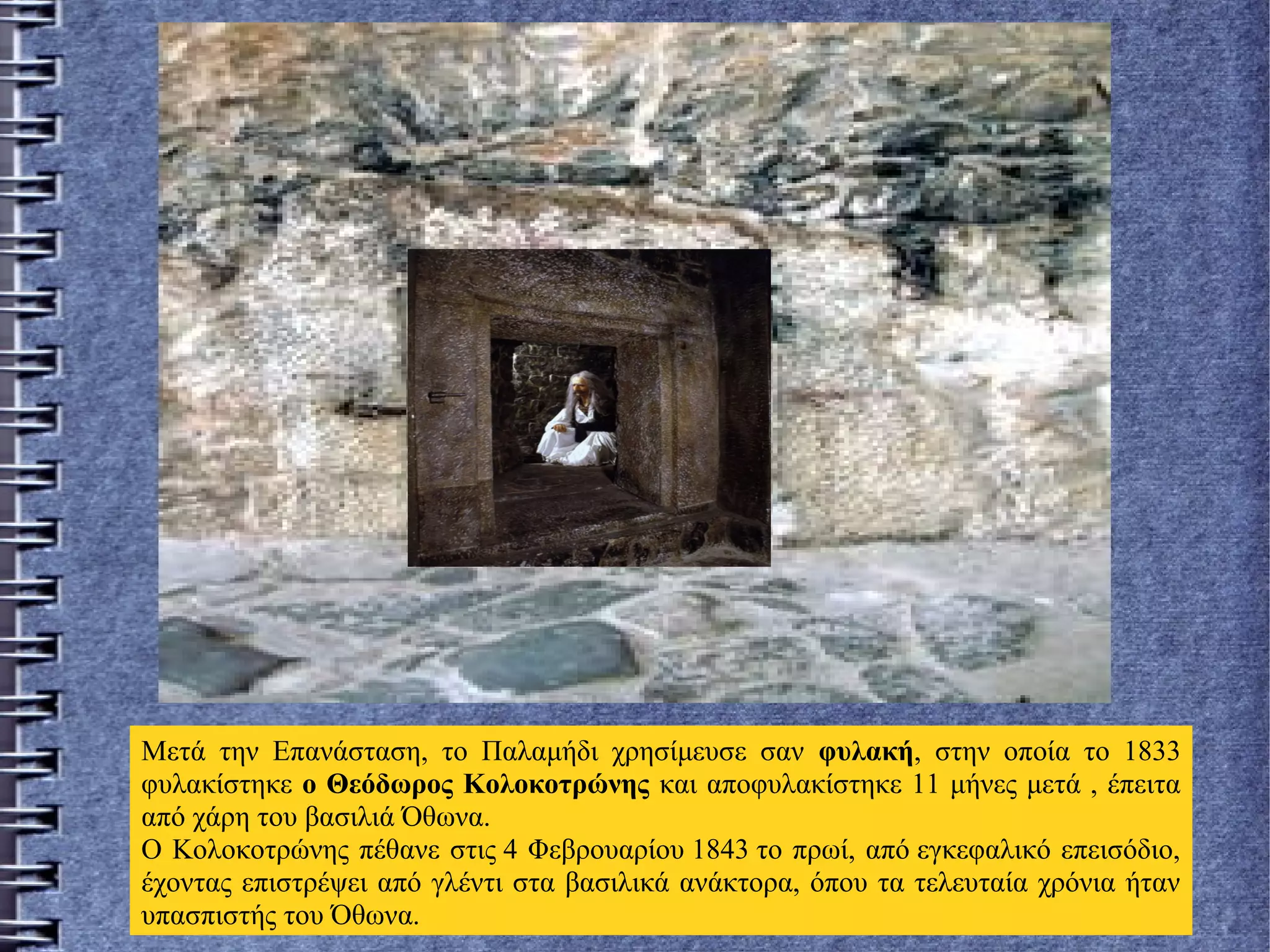 Μετά την Επανάσταση, το Παλαμήδι χρησίμευσε σαν φυλακή, στην οποία το 1833
φυλακίστηκε ο Θεόδωρος Κολοκοτρώνης και αποφυλακίστηκε 11 μήνες μετά , έπειτα
από χάρη του βασιλιά Όθωνα.
Ο Κολοκοτρώνης πέθανε στις 4 Φεβρουαρίου 1843 το πρωί, από εγκεφαλικό επεισόδιο,
έχοντας επιστρέψει από γλέντι στα βασιλικά ανάκτορα, όπου τα τελευταία χρόνια ήταν
υπασπιστής του Όθωνα.
 