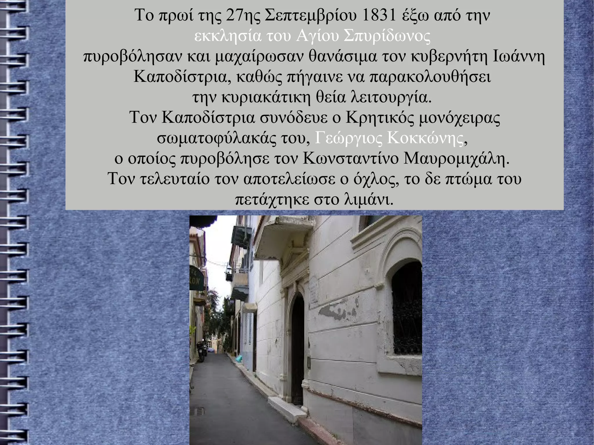 Το πρωί της 27ης Σεπτεμβρίου 1831 έξω από την
εκκλησία του Αγίου Σπυρίδωνος
πυροβόλησαν και μαχαίρωσαν θανάσιμα τον κυβερνήτη Ιωάννη
Καποδίστρια, καθώς πήγαινε να παρακολουθήσει
την κυριακάτικη θεία λειτουργία.
Τον Καποδίστρια συνόδευε ο Κρητικός μονόχειρας
σωματοφύλακάς του, Γεώργιος Κοκκώνης,
ο οποίος πυροβόλησε τον Κωνσταντίνο Μαυρομιχάλη.
Τον τελευταίο τον αποτελείωσε ο όχλος, το δε πτώμα του
πετάχτηκε στο λιμάνι.
 