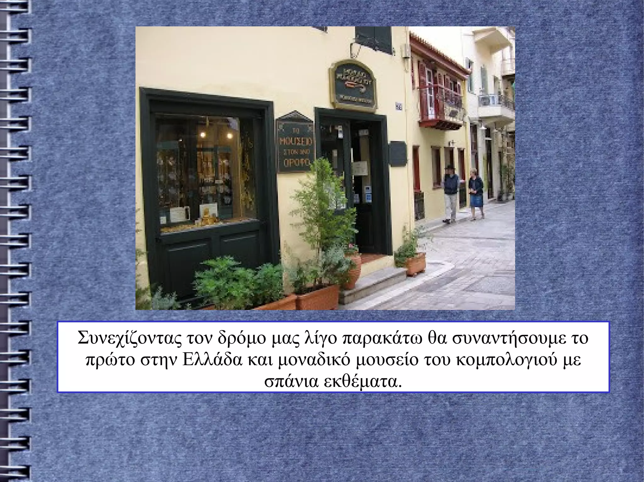 Συνεχίζοντας τον δρόμο μας λίγο παρακάτω θα συναντήσουμε το
πρώτο στην Ελλάδα και μοναδικό μουσείο του κομπολογιού με
σπάνια εκθέματα.
 