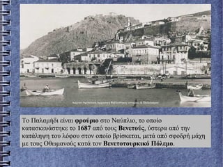 Το Παλαμήδι είναι φρούριο στο Ναύπλιο, το οποίο
κατασκευάστηκε το 1687 από τους Βενετούς, ύστερα από την
κατάληψη του λόφου στον οποίο βρίσκεται, μετά από σφοδρή μάχη
με τους Οθωμανούς κατά τον Βενετοτουρκικό Πόλεμο.
 