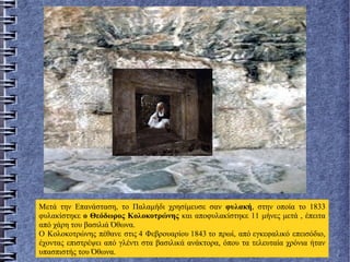 Μετά την Επανάσταση, το Παλαμήδι χρησίμευσε σαν φυλακή, στην οποία το 1833
φυλακίστηκε ο Θεόδωρος Κολοκοτρώνης και αποφυλακίστηκε 11 μήνες μετά , έπειτα
από χάρη του βασιλιά Όθωνα.
Ο Κολοκοτρώνης πέθανε στις 4 Φεβρουαρίου 1843 το πρωί, από εγκεφαλικό επεισόδιο,
έχοντας επιστρέψει από γλέντι στα βασιλικά ανάκτορα, όπου τα τελευταία χρόνια ήταν
υπασπιστής του Όθωνα.
 