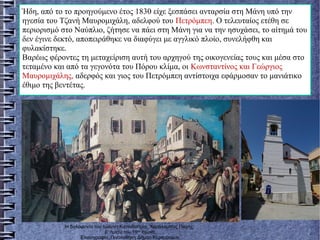 Ήδη, από το το προηγούμενο έτος 1830 είχε ξεσπάσει ανταρσία στη Μάνη υπό την
ηγεσία του Τζανή Μαυρομιχάλη, αδελφού του Πετρόμπεη. Ο τελευταίος ετέθη σε
περιορισμό στο Ναύπλιο, ζήτησε να πάει στη Μάνη για να την ησυχάσει, το αίτημά του
δεν έγινε δεκτό, αποπειράθηκε να διαφύγει με αγγλικό πλοίο, συνελήφθη και
φυλακίστηκε.
Βαρέως φέροντες τη μεταχείριση αυτή του αρχηγού της οικογενείας τους και μέσα στο
τεταμένο και από τα γεγονότα του Πόρου κλίμα, οι Κωνσταντίνος και Γεώργιος
Μαυρομιχάλης, αδερφός και γιος του Πετρόμπεη αντίστοιχα εφάρμοσαν το μανιάτικο
έθιμο της βεντέτας.
Η δολοφονία του Ιωάννη Καποδίστρια, Χαράλαμπος Παχής,
β’ ήμισυ του 19ου
αιώνα,
Ελαιογραφία, Πινακοθήκη Δήμου Κερκυραίων.
 