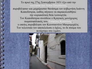 Το πρωί της 27ης Σεπτεμβρίου 1831 έξω από την
εκκλησία του Αγίου Σπυρίδωνος
πυροβόλησαν και μαχαίρωσαν θανάσιμα τον κυβερνήτη Ιωάννη
Καποδίστρια, καθώς πήγαινε να παρακολουθήσει
την κυριακάτικη θεία λειτουργία.
Τον Καποδίστρια συνόδευε ο Κρητικός μονόχειρας
σωματοφύλακάς του, Γεώργιος Κοκκώνης,
ο οποίος πυροβόλησε τον Κωνσταντίνο Μαυρομιχάλη.
Τον τελευταίο τον αποτελείωσε ο όχλος, το δε πτώμα του
πετάχτηκε στο λιμάνι.
 