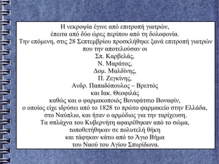 Η νεκροψία έγινε από επιτροπή γιατρών,
έπειτα από δύο ώρες περίπου από τη δολοφονία.
Την επόμενη, στις 28 Σεπτεμβρίου προσκλήθηκε ξανά επιτροπή γιατρών
που την αποτελούσαν οι
Σπ. Καρβελάς,
Ν. Μαράτος,
Δομ. Μαλδίνης,
Π. Ζεγκίνης,
Ανδρ. Παπαδόπουλος – Βρεττός
και Ιακ. Θεοφιλάς
καθώς και ο φαρμακοποιός Βονιφάτσιο Βοναφίν,
ο οποίος είχε ιδρύσει από το 1828 το πρώτο φαρμακείο στην Ελλάδα,
στο Ναύπλιο, και ήταν ο αρμόδιος για την ταρίχευση.
Τα σπλάχνα του Κυβερνήτη αφαιρέθηκαν από το σώμα,
τοποθετήθηκαν σε πολυτελή θήκη
και τάφηκαν κάτω από το Άγιο Βήμα
του Ναού του Αγίου Σπυρίδωνα.
 