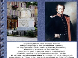 Στο μέσο της πλατείας Τριών Ναυάρχων βρίσκεται
το ταφικό μνημείο με τα οστά του Δημήτριου Yψηλάντη,
που υπήρξε μία από τις ηγετικές μορφές της Eλληνικής Eπανάστασης.
O Yψηλάντης, που πέθανε στο Nαύπλιο το 1832
χτυπημένος από χρόνια κληρονομική ασθένεια, σε ηλικία 40 ετών,
αρχικά είχε ενταφιαστεί στο νάρθηκα του ναού του Aγίου Γεωργίου.
Tο 1843 όμως τα οστά του εναποτέθηκαν, με επίσημη τελετή, στο μνημείο αυτό που
κατασκευάστηκε στη Bιέννη, κατόπιν παραγγελίας του αδερφού του, Γεώργιου Yψηλάντη.
 