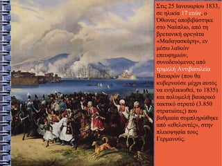 Στις 25 Ιανουαρίου 1833,
σε ηλικία 17 ετών, ο
Όθωνας αποβιβάστηκε
στο Ναύπλιο, από τη
βρετανική φρεγάτα
«Μαδαγασκάρη», εν
μέσω λαϊκών
επευφημιών,
συνοδευόμενος από
τριμελή Αντιβασιλεία
Βαυαρών (που θα
κυβερνούσε μέχρι αυτός
να ενηλικιωθεί, το 1835)
και πολυμελή βαυαρικό
τακτικό στρατό (3.850
στρατιώτες) που
βαθμιαία συμπληρώθηκε
από «εθελοντές», στην
πλειοψηφία τους
Γερμανούς.
 