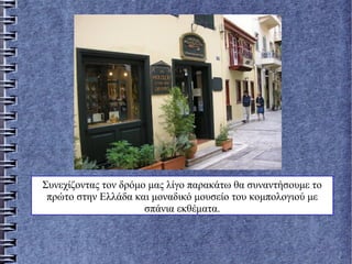 Συνεχίζοντας τον δρόμο μας λίγο παρακάτω θα συναντήσουμε το
πρώτο στην Ελλάδα και μοναδικό μουσείο του κομπολογιού με
σπάνια εκθέματα.
 