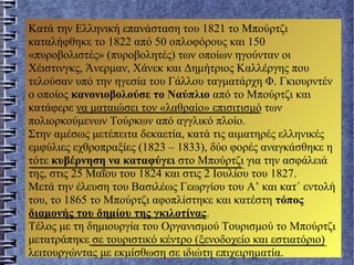 Κατά την Ελληνική επανάσταση του 1821 το Μπούρτζι
καταλήφθηκε το 1822 από 50 οπλοφόρους και 150
«πυροβολιστές» (πυροβολητές) των οποίων ηγούνταν οι
Χέιστινγκς, Άνερμαν, Χάνεκ και Δημήτριος Καλλέργης που
τελούσαν υπό την ηγεσία του Γάλλου ταγματάρχη Φ. Γκιουρντέν
ο οποίος κανονιοβολούσε το Ναύπλιο από το Μπούρτζι και
κατάφερε να ματαιώσει τον «λαθραίο» επισιτισμό των
πολιορκούμενων Τούρκων από αγγλικό πλοίο.
Στην αμέσως μετέπειτα δεκαετία, κατά τις αιματηρές ελληνικές
εμφύλιες εχθροπραξίες (1823 – 1833), δύο φορές αναγκάσθηκε η
τότε κυβέρνηση να καταφύγει στο Μπούρτζι για την ασφάλειά
της, στις 25 Μαΐου του 1824 και στις 2 Ιουλίου του 1827.
Μετά την έλευση του Βασιλέως Γεωργίου του Α’ και κατ΄ εντολή
του, το 1865 το Μπούρτζι αφοπλίστηκε και κατέστη τόπος
διαμονής του δημίου της γκιλοτίνας.
Τέλος με τη δημιουργία του Οργανισμού Τουρισμού το Μπούρτζι
μετατράπηκε σε τουριστικό κέντρο (ξενοδοχείο και εστιατόριο)
λειτουργώντας με εκμίσθωση σε ιδιώτη επιχειρηματία.
 