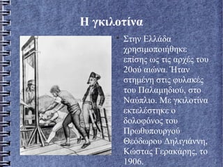 Η γκιλοτίνα

Στην Ελλάδα
χρησιμοποιήθηκε
επίσης ως τις αρχές του
20ού αιώνα. Ήταν
στημένη στις φυλακές
του Παλαμηδιού, στο
Ναύπλιο. Με γκιλοτίνα
εκτελέστηκε ο
δολοφόνος του
Πρωθυπουργού
Θεόδωρου Δηλιγιάννη,
Κώστας Γερακάρης, το
1906.
 