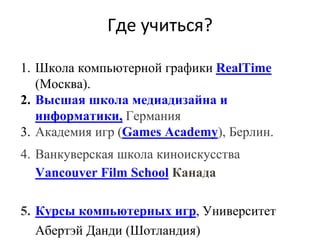 Где учиться?
1. Школа компьютерной графики RealTime
(Москва).
2. Высшая школа медиадизайна и
информатики, Германия
3. Академия игр (Games Academy), Берлин.
4. Ванкуверская школа киноискусства
Vancouver Film School Канада
5. Курсы компьютерных игр, Университет
Абертэй Данди (Шотландия)
 
