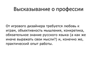 Высказывание о профессии
От игрового дизайнера требуется любовь к
играм, объективность мышления, конкретика,
обязательное знание русского языка (а как же
иначе выражать свои мысли?) и, конечно же,
практический опыт работы.
 