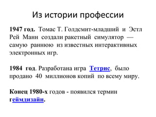Из истории профессии
1947 год. Томас Т. Голдсмит-младший и Эстл
Рей Манн создали ракетный симулятор —
самую раннюю из известных интерактивных
электронных игр.
1984 год. Разработана игра Тетрис, было
продано 40 миллионов копий по всему миру.
Конец 1980-х годов - появился термин
геймдизайн.
 