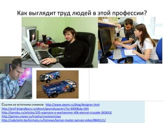 Как выглядит труд людей в этой профессии?
Ссылки на источники снимков: http://www.awem.ru/blog/designer.html
http://prof.biografguru.ru/about/geymdizayneri/?q=3000&dp=365
http://kanobu.ru/articles/105-voprosov-o-warhammer-40k-eternal-crusade-365833/
http://games.cnews.ru/trophy/creoteam/aaa
http://nabchelni.bezformata.ru/listnews/kamaz-master-pervoe-video/8840121/
 