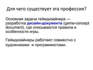 Для чего существует эта профессия?
Основная задача геймдизайнера —
разработка дизайн-документа (game-concept
document), где описываются правила и
особенности игры.
Геймдизайнеры работают совместно с
художниками и программистами.
 
