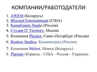 КОМПАНИИ/РАБОТОДАТЕЛИ
1. AWEM (Беларусь)
2. Blizzard Entertainment (США)
3. KamaGamts Studio (Россия)
4. Студия IT Territory, Москва
5. Компания Playkot, Санкт-Петербург (Россия)
6. Realore Studios, Калининград (Россия)
7. Компания Melest, Минск (Беларусь)
8. Plarium (Израиль - США - Россия - Украина).
 
