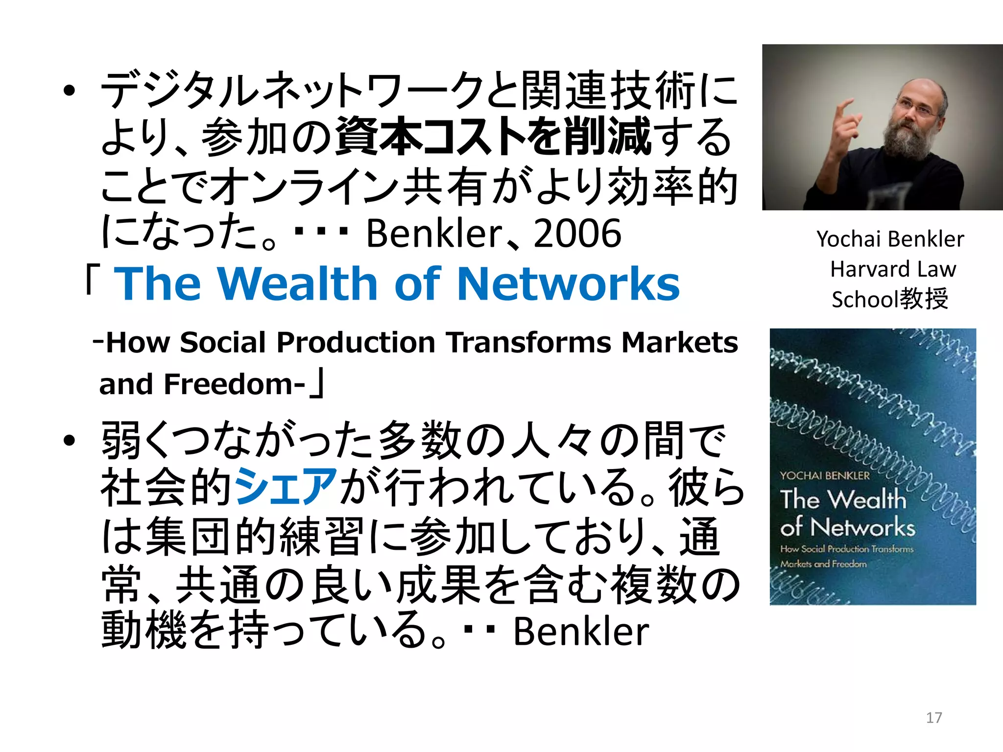 • デジタルネットワークと関連技術に
より、参加の資本コストを削減する
ことでオンライン共有がより効率的
になった。・・・ Benkler、2006
「 The Wealth of Networks
-How Social Production Transforms Markets
and Freedom-」
• 弱くつながった多数の人々の間で
社会的シェアが行われている。彼ら
は集団的練習に参加しており、通
常、共通の良い成果を含む複数の
動機を持っている。・・ Benkler
17
Yochai Benkler
Harvard Law
School教授
 