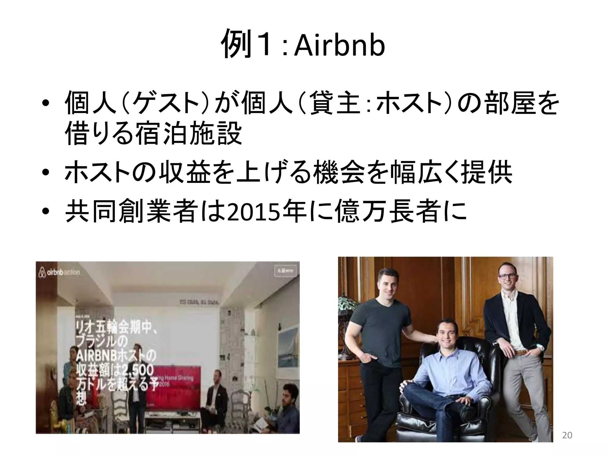 例１：Airbnb
• 個人（ゲスト）が個人（貸主：ホスト）の部屋を
借りる宿泊施設
• ホストの収益を上げる機会を幅広く提供
• 共同創業者は2015年に億万長者に
20
 