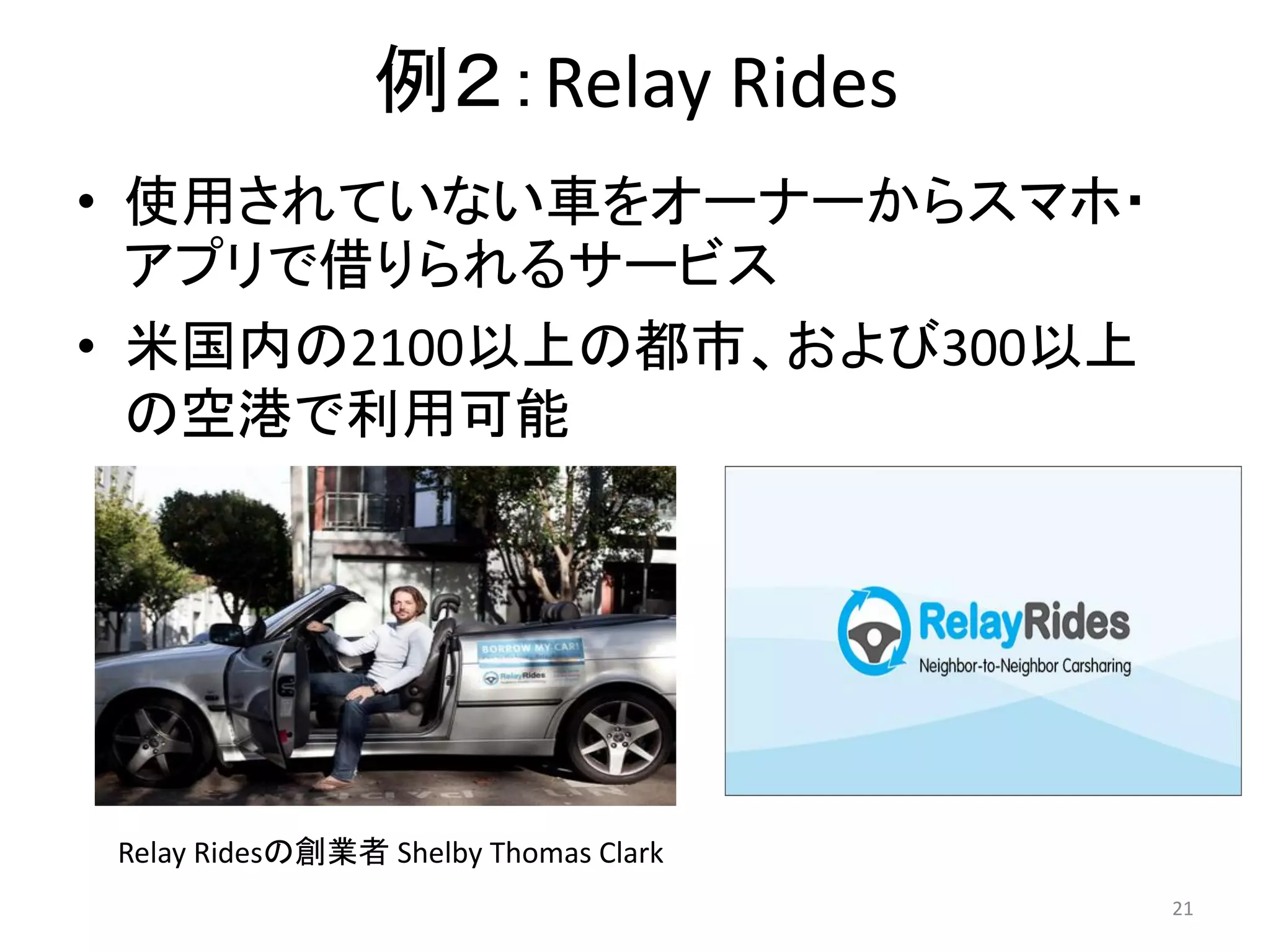 例２：Relay Rides
• 使用されていない車をオーナーからスマホ・
アプリで借りられるサービス
• 米国内の2100以上の都市、および300以上
の空港で利用可能
21
Relay Ridesの創業者 Shelby Thomas Clark
 