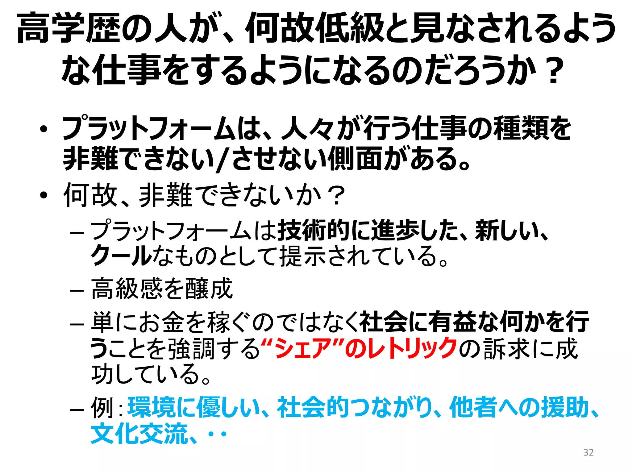• プラットフォームは、人々が行う仕事の種類を
非難できない/させない側面がある。
• 何故、非難できないか？
– プラットフォームは技術的に進歩した、新しい、
クールなものとして提示されている。
– 高級感を醸成
– 単にお金を稼ぐのではなく社会に有益な何かを行
うことを強調する“シェア”のレトリックの訴求に成
功している。
– 例：環境に優しい、社会的つながり、他者への援助、
文化交流、・・
32
高学歴の人が、何故低級と見なされるよう
な仕事をするようになるのだろうか？
 