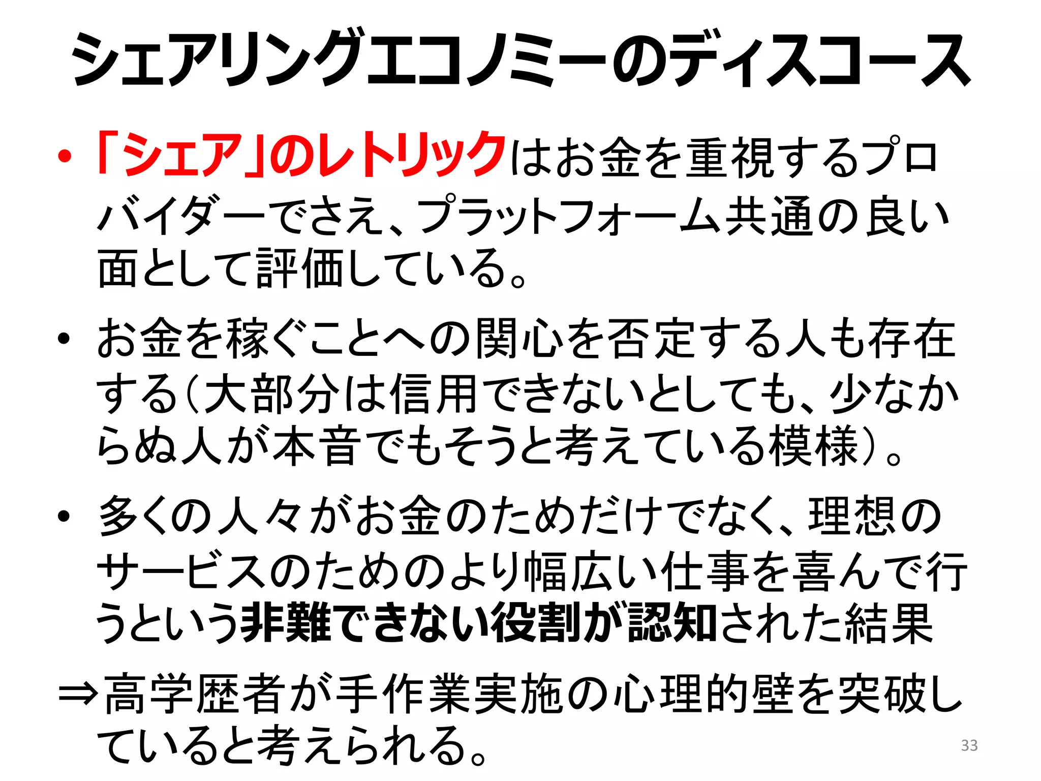 シェアリングエコノミーのディスコース
• 「シェア」のレトリックはお金を重視するプロ
バイダーでさえ、プラットフォーム共通の良い
面として評価している。
• お金を稼ぐことへの関心を否定する人も存在
する（大部分は信用できないとしても、少なか
らぬ人が本音でもそうと考えている模様）。
• 多くの人々がお金のためだけでなく、理想の
サービスのためのより幅広い仕事を喜んで行
うという非難できない役割が認知された結果
⇒高学歴者が手作業実施の心理的壁を突破し
ていると考えられる。 33
 