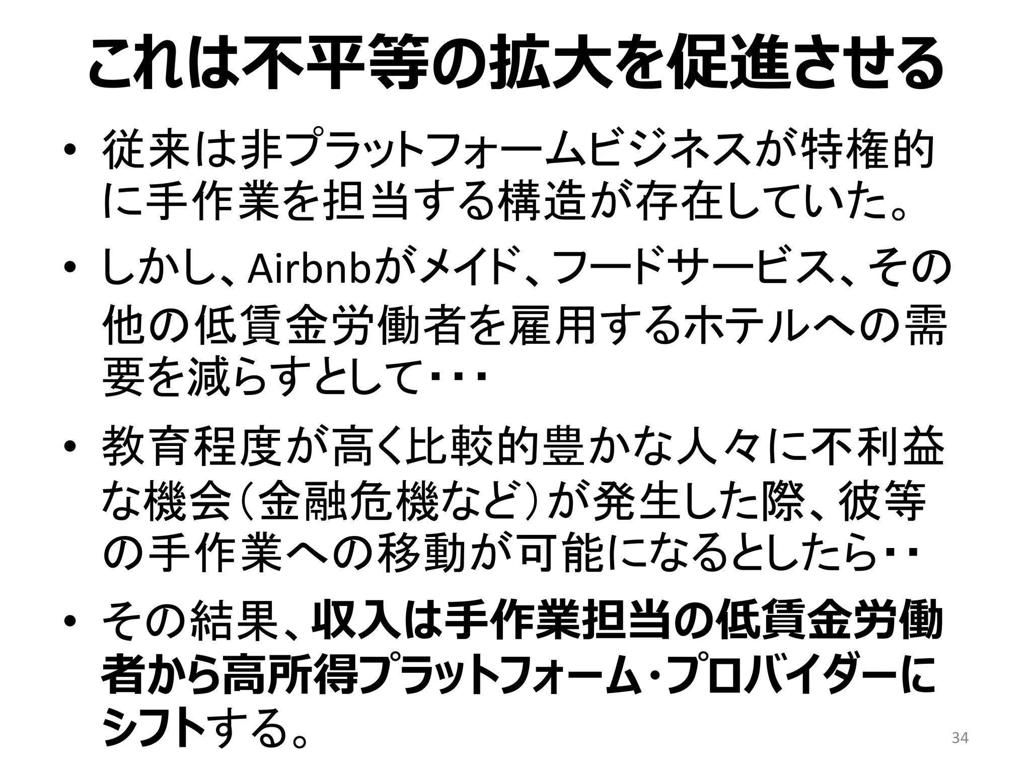 これは不平等の拡大を促進させる
• 従来は非プラットフォームビジネスが特権的
に手作業を担当する構造が存在していた。
• しかし、Airbnbがメイド、フードサービス、その
他の低賃金労働者を雇用するホテルへの需
要を減らすとして・・・
• 教育程度が高く比較的豊かな人々に不利益
な機会（金融危機など）が発生した際、彼等
の手作業への移動が可能になるとしたら・・
• その結果、収入は手作業担当の低賃金労働
者から高所得プラットフォーム・プロバイダーに
シフトする。 34
 