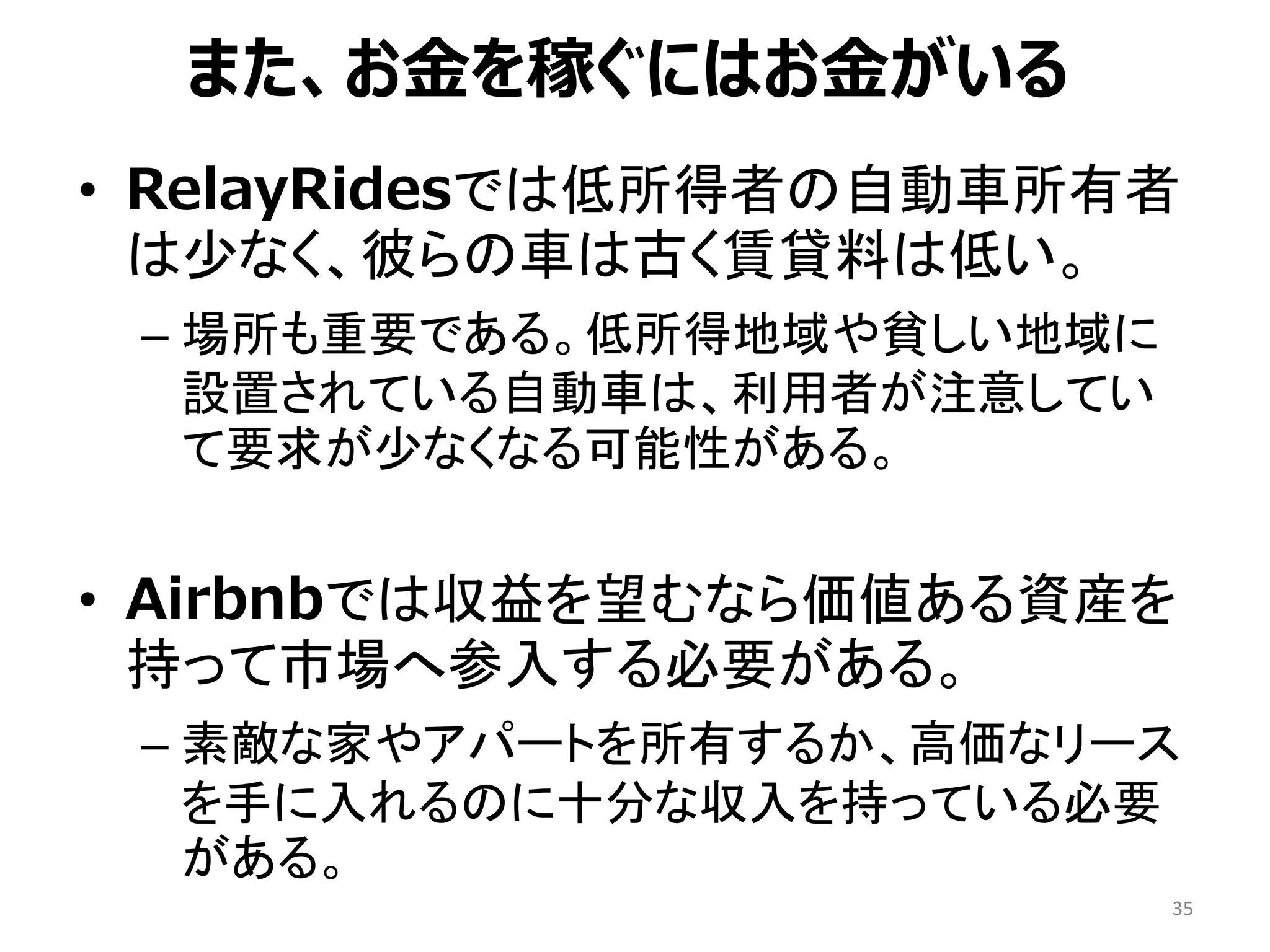 • RelayRidesでは低所得者の自動車所有者
は少なく、彼らの車は古く賃貸料は低い。
– 場所も重要である。低所得地域や貧しい地域に
設置されている自動車は、利用者が注意してい
て要求が少なくなる可能性がある。
• Airbnbでは収益を望むなら価値ある資産を
持って市場へ参入する必要がある。
– 素敵な家やアパートを所有するか、高価なリース
を手に入れるのに十分な収入を持っている必要
がある。
35
また、お金を稼ぐにはお金がいる
 