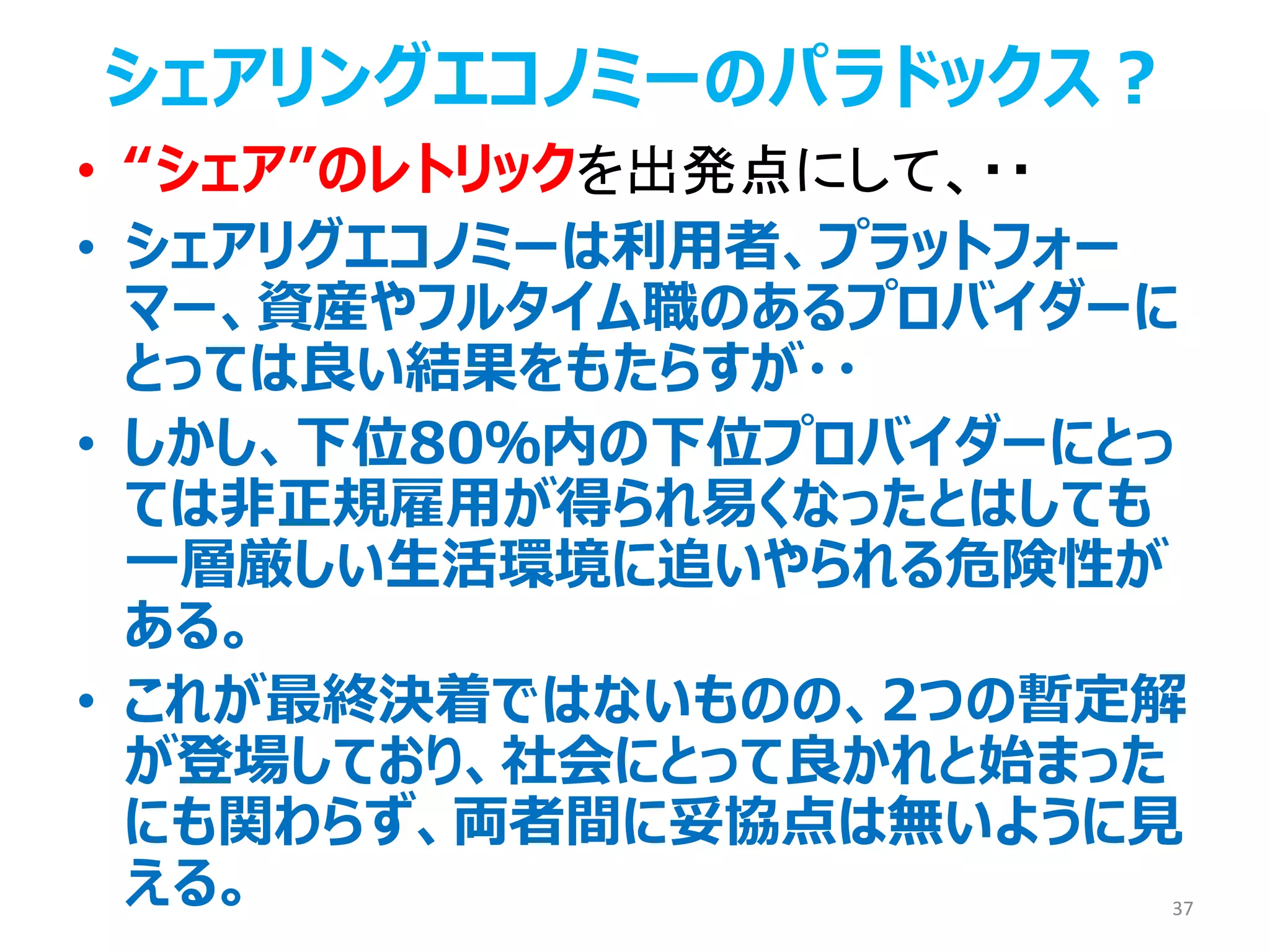 • “シェア”のレトリックを出発点にして、・・
• シェアリグエコノミーは利用者、プラットフォー
マー、資産やフルタイム職のあるプロバイダーに
とっては良い結果をもたらすが・・
• しかし、下位80％内の下位プロバイダーにとっ
ては非正規雇用が得られ易くなったとはしても
一層厳しい生活環境に追いやられる危険性が
ある。
• これが最終決着ではないものの、2つの暫定解
が登場しており、社会にとって良かれと始まった
にも関わらず、両者間に妥協点は無いように見
える。 37
シェアリングエコノミーのパラドックス？
 